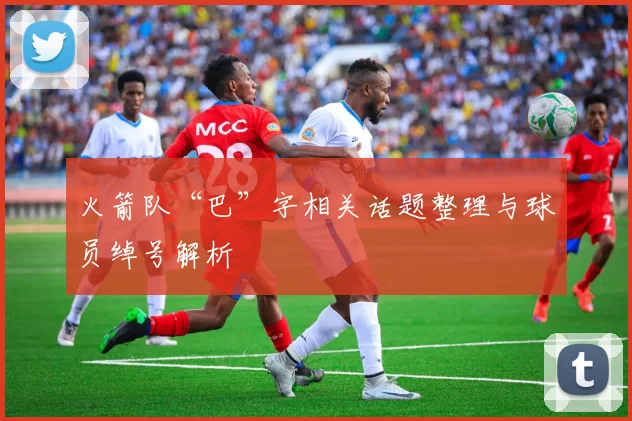 火箭队“巴”字相关话题整理与球员绰号解析