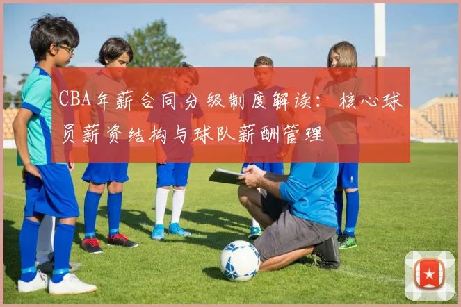 CBA年薪合同分级制度解读：核心球员薪资结构与球队薪酬管理