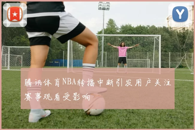 腾讯体育NBA转播中断引发用户关注赛事观看受影响