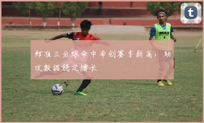 郑准三分球命中率创赛季新高,助攻数据稳定增长