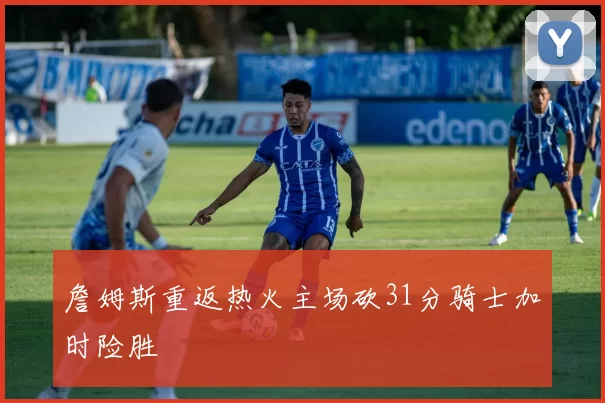 詹姆斯重返热火主场砍31分骑士加时险胜