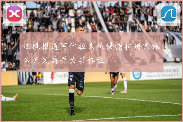 法媒报道阿什拉夫性侵指控姆巴佩公开支持并为其作证