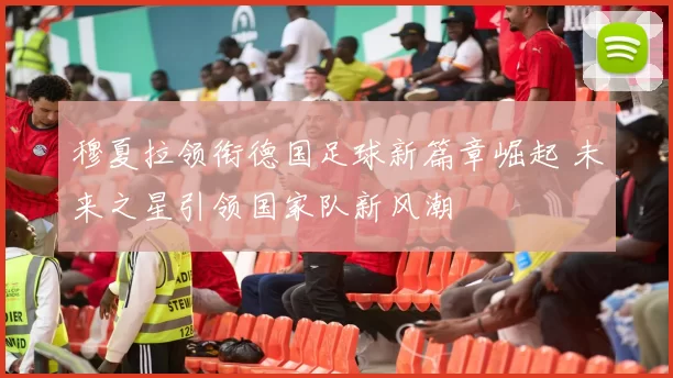 穆夏拉领衔德国足球新篇章崛起 未来之星引领国家队新风潮