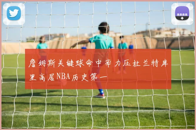 詹姆斯关键球命中率力压杜兰特库里高居NBA历史第一