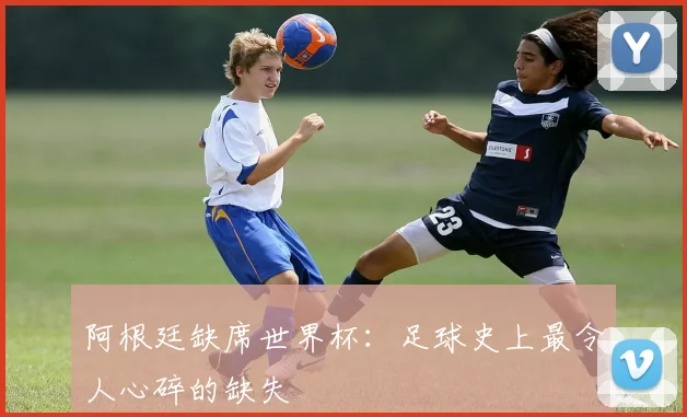阿根廷缺席世界杯:足球史上最令人心碎的缺失