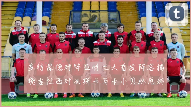 多特蒙德对阵亚特兰大首发阵容揭晓吉拉西对决斯卡马卡小贝林厄姆出战