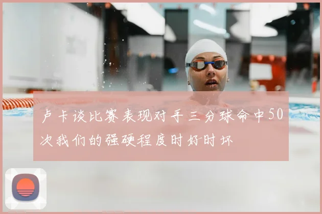 卢卡谈比赛表现对手三分球命中50次我们的强硬程度时好时坏