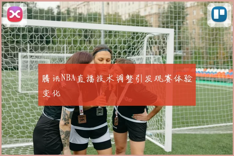 腾讯NBA直播技术调整引发观赛体验变化