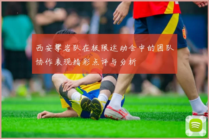 西安攀岩队在极限运动会中的团队协作表现精彩点评与分析