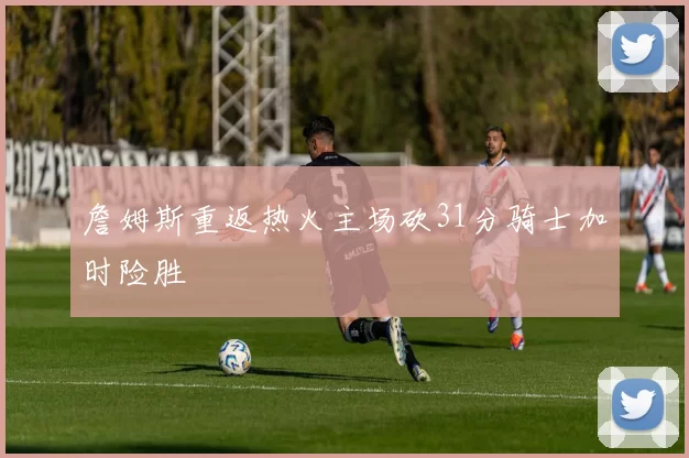 詹姆斯重返热火主场砍31分骑士加时险胜