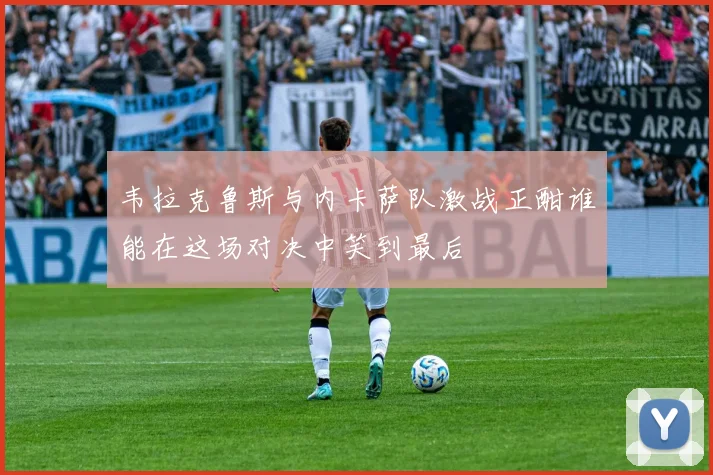 韦拉克鲁斯与内卡萨队激战正酣谁能在这场对决中笑到最后